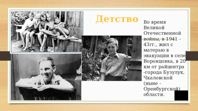 Детство  Во время Великой Отечественной войны, в 1941 - 43гг., жил с матерью в эвакуации в селе Воронцовка, в 20 км от райцентра -города Бузулук, Чкаловской (ныне - Оренбургской) области.
