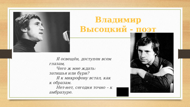Владимир Высоцкий - поэт Я освещён, доступен всем глазам, Чего ж мне ждать: затишья или бури? Я к микрофону встал, как к образам. Нет-нет, сегодня точно – к амбразуре.