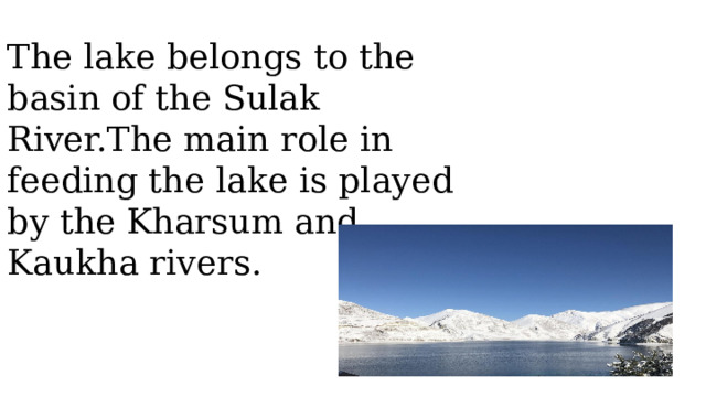 The lake belongs to the basin of the Sulak River.The main role in feeding the lake is played by the Kharsum and Kaukha rivers.