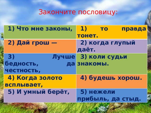 Закончите пословицу: 1) Что мне законы, 1) то правда тонет. 2) Дай грош — 2) когда глупый даёт. 3) Лучше бедность, да честность, 3) коли судьи знакомы. 4) Когда золото всплывает, 4) будешь хорош. 5) И умный берёт, 5) нежели прибыль, да стыд.