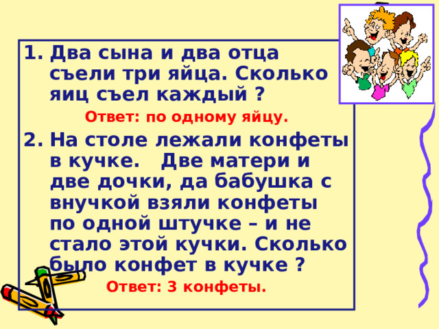 Два сына и два отца съели три яйца. Сколько яиц съел каждый ? Ответ: по одному яйцу. На столе лежали конфеты в кучке. Две матери и две дочки, да бабушка с внучкой взяли конфеты по одной штучке – и не стало этой кучки. Сколько было конфет в кучке ?