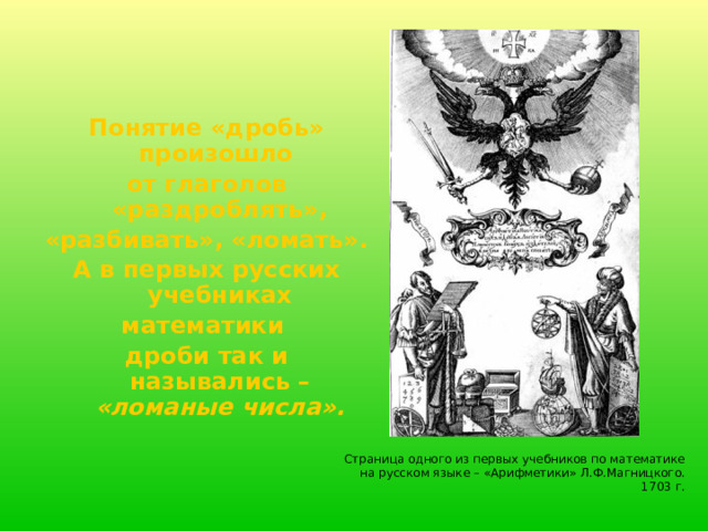 Понятие «дробь» произошло от глаголов «раздроблять», «разбивать», «ломать». А в первых русских учебниках математики дроби так и назывались – «ломаные числа». Страница одного из первых учебников по математике на русском языке – «Арифметики» Л.Ф.Магницкого. 1703 г.