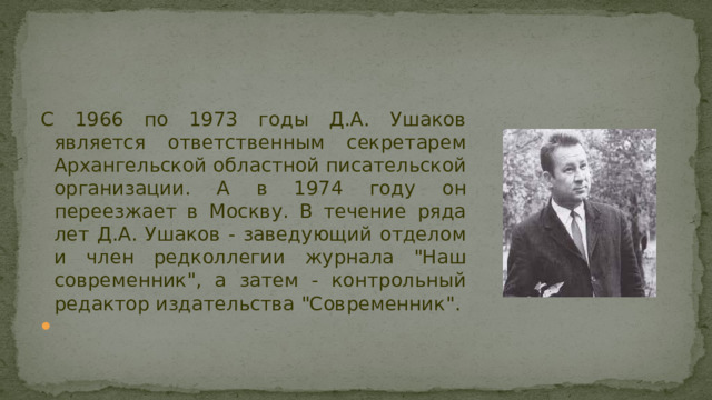С 1966 по 1973 годы Д.А. Ушаков является ответственным секретарем Архангельской областной писательской организации. А в 1974 году он переезжает в Москву. В течение ряда лет Д.А. Ушаков - заведующий отделом и член редколлегии журнала 
