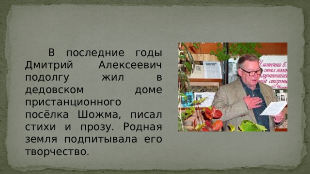 В последние годы Дмитрий Алексеевич подолгу жил в дедовском доме пристанционного посёлка Шожма, писал стихи и прозу. Родная земля подпитывала его творчество .