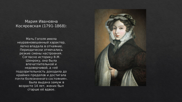 Мария Ивановна Косяровская (1791-1868): Мать Гоголя имела неуравновешенный характер, легко впадала в отчаяние. Периодически отмечались резкие смены настроения. Согласно историку В.М. Шенроку, она была впечатлительной и недоверчивой, а «её подозрительность доходила до крайних пределов и достигала почти болезненного состояния». Была выдана замуж в возрасте 14 лет, жених был старше её вдвое.