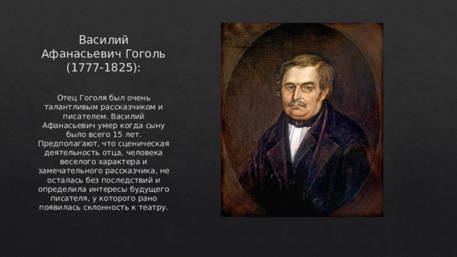 Василий Афанасьевич Гоголь (1777-1825): Отец Гоголя был очень талантливым рассказчиком и писателем. Василий Афанасьевич умер когда сыну было всего 15 лет. Предполагают, что сценическая деятельность отца, человека веселого характера и замечательного рассказчика, не осталась без последствий и определила интересы будущего писателя, у которого рано появилась склонность к театру.