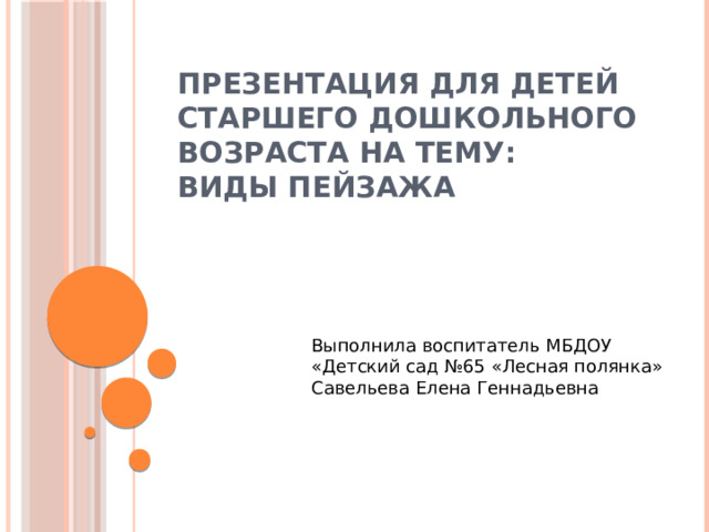 ПРЕЗЕНТАЦИЯ ДЛЯ ДЕТЕЙ СТАРШЕГО ДОШКОЛЬНОГО ВОЗРАСТА НА ТЕМУ:  ВИДЫ ПЕЙЗАЖА Выполнила воспитатель МБДОУ «Детский сад №65 «Лесная полянка» Савельева Елена Геннадьевна