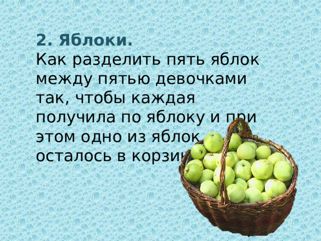 2. Яблоки. Как  разделить пять яблок между пятью девочками так, чтобы каждая получила по яблоку и при этом одно из яблок осталось в корзинке?