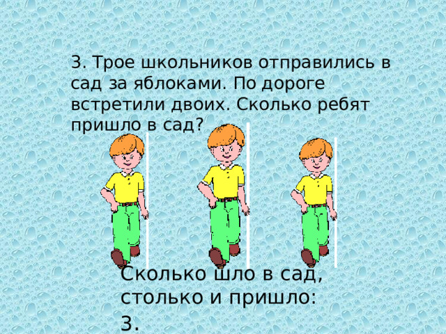 3. Трое школьников отправились в сад за яблоками. По дороге встретили двоих. Сколько ребят пришло в сад? Сколько шло в сад, столько и пришло: 3 .