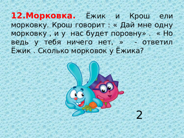 12.Морковка. Ёжик и Крош ели морковку. Крош говорит : « Дай мне одну морковку , и у нас будет поровну» . « Но ведь у тебя ничего нет, » - ответил Ёжик . Сколько морковок у Ёжика? 2