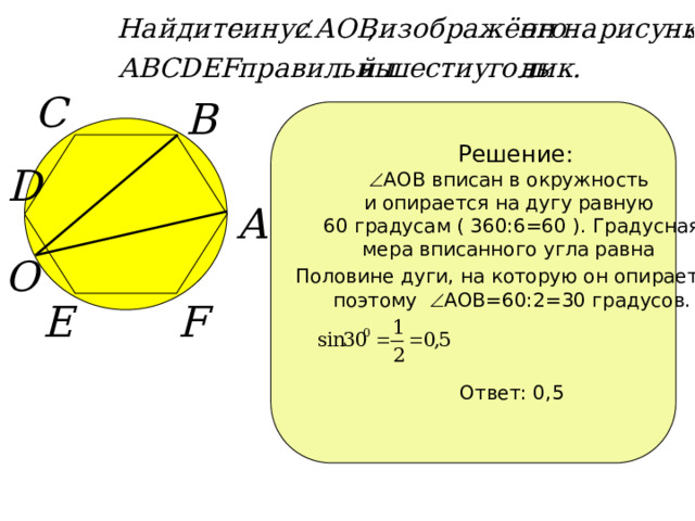Решение:  АОВ вписан в окружность и опирается на дугу равную 60 градусам ( 360:6=60 ). Градусная мера вписанного угла равна Половине дуги, на которую он опирается , поэтому  АОВ=60:2=30 градусов. Ответ: 0,5