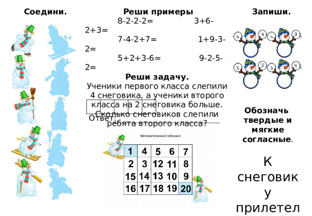 Соедини.  Реши примеры  Запиши.  8-2-2-2= 3+6-2+3=  7-4-2+7= 1+9-3-2=  5+2+3-6= 9-2-5-2= Реши задачу. Ученики первого класса слепили 4 снеговика, а ученики второго класса на 2 снеговика больше. Сколько снеговиков слепили ребята второго класса?  Обозначь твердые и мягкие согласные . К снеговику прилетели птицы . Ответ: