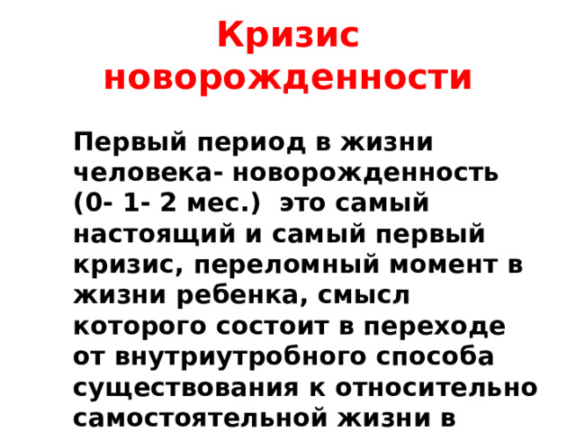 Кризис новорожденности Первый период в жизни человека- новорожденность (0- 1- 2 мес.) это самый настоящий и самый первый кризис, переломный момент в жизни ребенка, смысл которого состоит в переходе от внутриутробного способа существования к относительно самостоятельной жизни в новой, чрезвычайно разнообразной и сложной среде