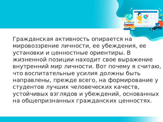 Гражданская активность опирается на мировоззрение личности, ее убеждения, ее установки и ценностные ориентиры. В жизненной позиции находит свое выражение внутренний мир личности. Вот почему я считаю, что воспитательные усилия должны быть направлены, прежде всего, на формирование у студентов лучших человеческих качеств, устойчивых взглядов и убеждений, основанных на общепризнанных гражданских ценностях. 