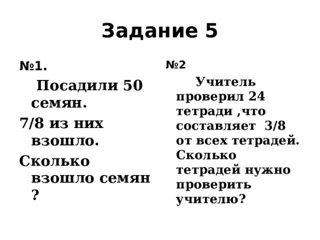 Задание 5 № 1.  Посадили 50 семян. 7/8 из них взошло. Сколько взошло семян ? № 2  Учитель проверил 24 тетради ,что составляет 3/8 от всех тетрадей. Сколько тетрадей нужно проверить учителю?