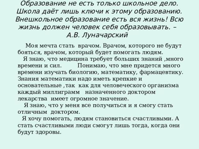 Образование не есть только школьное дело. Школа даёт лишь ключи к этому образованию. Внешкольное образование есть вся жизнь! Всю жизнь должен человек себя образовывать. – А.В. Луначарский  Моя мечта стать врачом. Врачом, которого не будут бояться, врачом, который будет помогать людям.   Я знаю, что медицина требует больших знаний ,много времени и сил. Понимаю, что мне придется много времени изучать биологию, математику, фармацевтику. Знания математики надо иметь крепкие и основательные ,так как для человеческого организма каждый миллиграмм назначенного доктором лекарства имеет огромное значение.  Я знаю, что у меня все получиться и я смогу стать отличным доктором.  Я хочу помогать, людям становиться счастливыми. А стать счастливыми люди смогут лишь тогда, когда они будут здоровы.