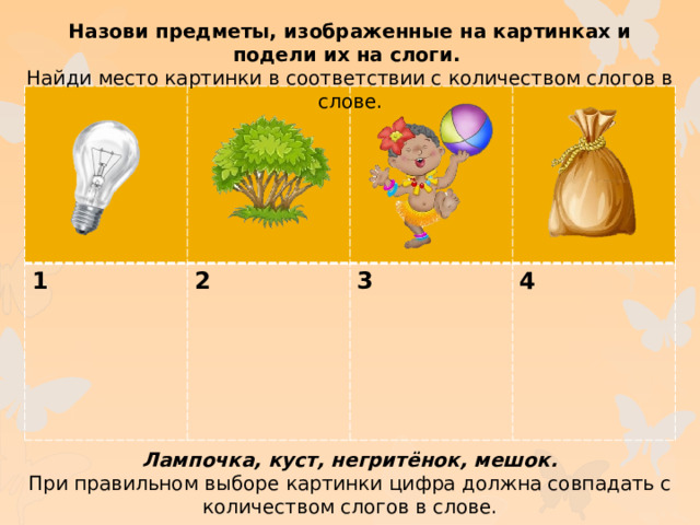 Назови предметы, изображенные на картинках и подели их на слоги. Найди место картинки в соответствии с количеством слогов в слове. 1 2  3  4 Лампочка, куст, негритёнок, мешок. При правильном выборе картинки цифра должна совпадать с количеством слогов в слове.