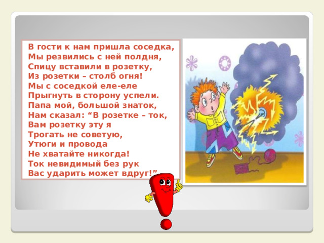 В гости к нам пришла соседка,  Мы резвились с ней полдня,  Спицу вставили в розетку,  Из розетки – столб огня!  Мы с соседкой еле-еле  Прыгнуть в сторону успели.  Папа мой, большой знаток,  Нам сказал: “В розетке – ток,  Вам розетку эту я  Трогать не советую,  Утюги и провода  Не хватайте никогда!  Ток невидимый без рук  Вас ударить может вдруг!”