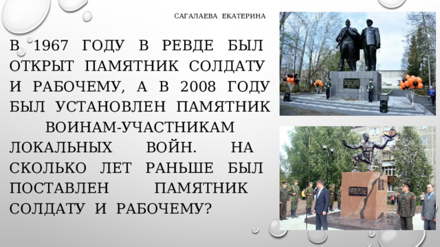 Сагалаева екатерина В 1967 году в ревде был открыт памятник солдату и рабочему, а в 2008 году был установлен памятник воинам-участникам локальных войн. На сколько лет раньше был поставлен памятник солдату и рабочему?