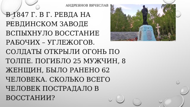 Андреянов Вячеслав В 1847 г. В Г. Ревда на ревдинском заводе вспыхнуло восстание рабочих – углежогов. Солдаты открыли огонь по толпе. Погибло 25 мужчин, 8 женщин, было ранено 62 человека. Сколько всего человек пострадало в восстании?