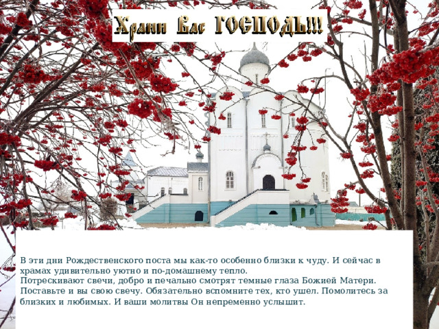 В эти дни Рождественского поста мы как-то особенно близки к чуду. И сейчас в храмах удивительно уютно и по-домашнему тепло.  Потрескивают свечи, добро и печально смотрят темные глаза Божией Матери. Поставьте и вы свою свечу. Обязательно вспомните тех, кто ушел. Помолитесь за близких и любимых. И ваши молитвы Он непременно услышит.  