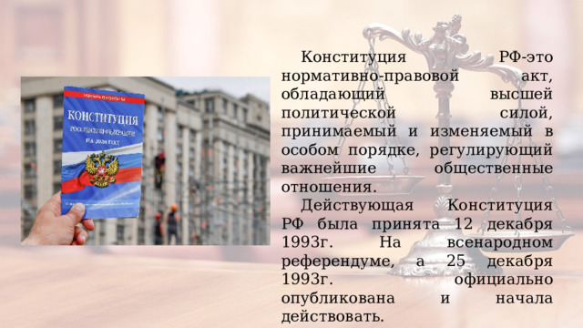 Конституция РФ-это нормативно-правовой акт, обладающий высшей политической силой, принимаемый и изменяемый в особом порядке, регулирующий важнейшие общественные отношения. Действующая Конституция РФ была принята 12 декабря 1993г. На всенародном референдуме, а 25 декабря 1993г. официально опубликована и начала действовать.