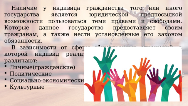 Наличие у индивида гражданства того или иного государства является юридической предпосылкой возможности пользоваться теми правами и свободами. Которые данное государство предоставляет своим гражданам, а также нести установленные его законом обязанности. В зависимости от сферы общественных отношений, в которой индивид реализует свои права и свободы, различают: