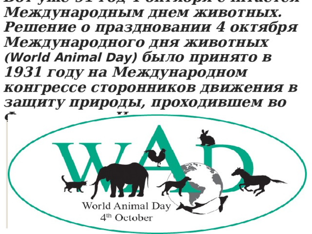 Вот уже 91 год 4 октября считается Международным днем животных. Решение о праздновании 4 октября Международного дня животных ( World Animal Day) было принято в 1931 году на Международном конгрессе сторонников движения в защиту природы, проходившем во Флоренции в Италии.