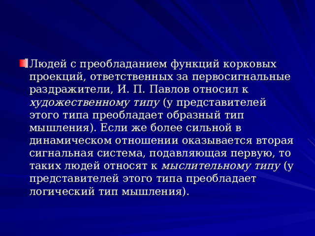 Людей с преобладанием функций корковых проекций, ответственных за первосигнальные раздражители, И. П. Павлов относил к художественному типу (у представителей этого типа преобладает образный тип мышления). Если же более сильной в динамическом отношении оказывается вторая сигнальная система, подавляющая первую, то таких людей относят к мыслительному типу (у представителей этого типа преобладает логический тип мышления).