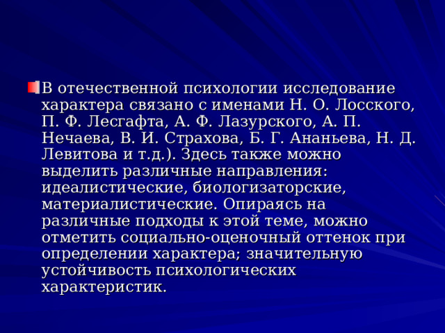 В отечественной психологии исследование характера связано с именами Н. О. Лосского, П. Ф. Лесгафта, А. Ф. Лазурского, А. П. Нечаева, В. И. Страхова, Б. Г. Ананьева, Н. Д. Левитова и т.д.). Здесь также можно выделить различные направления: идеалистические, биологизаторские, материалистические. Опираясь на различные подходы к этой теме, можно отметить социально-оценочный оттенок при определении характера; значительную устойчивость психологических характеристик.