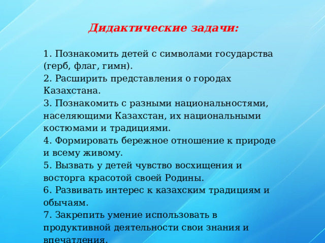 Дидактические задачи: 1. Познакомить детей с символами государства (герб, флаг, гимн). 2. Расширить представления о городах Казахстана. 3. Познакомить с разными национальностями, населяющими Казахстан, их национальными костюмами и традициями. 4. Формировать бережное отношение к природе и всему живому. 5. Вызвать у детей чувство восхищения и восторга красотой своей Родины. 6. Развивать интерес к казахским традициям и обычаям. 7. Закрепить умение использовать в продуктивной деятельности свои знания и впечатления.