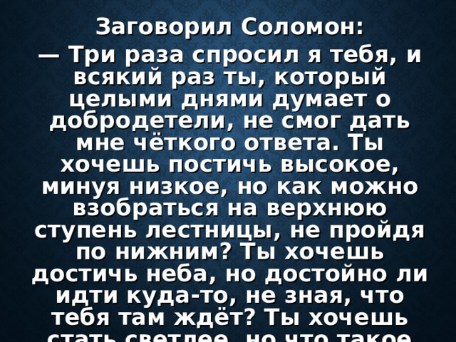 Заговорил Соломон: — Три раза спросил я тебя, и всякий раз ты, который целыми днями думает о добродетели, не смог дать мне чёткого ответа. Ты хочешь постичь высокое, минуя низкое, но как можно взобраться на верхнюю ступень лестницы, не пройдя по нижним? Ты хочешь достичь неба, но достойно ли идти куда-то, не зная, что тебя там ждёт? Ты хочешь стать светлее, но что такое свет без тьмы?