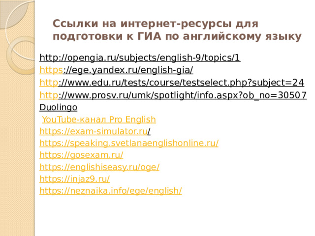 Ссылки на интернет-ресурсы для подготовки к ГИА по английскому языку http://opengia.ru/subjects/english-9/topics/1   https ://ege.yandex.ru/english-gia/   http ://www.edu.ru/tests/course/testselect.php?subject=24   http ://www.prosv.ru/umk/spotlight/info.aspx?ob_no=30507   Duolingo     YouTube- канал Pro English https://exam-simulator.ru /  https://speaking.svetlanaenglishonline.ru / https://gosexam.ru / https://englishiseasy.ru/oge / https://injaz9.ru / https://neznaika.info/ege/english /
