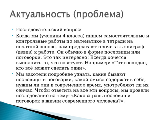 Исследовательский вопрос: Когда мы (ученики 4 класса) пишем самостоятельные и контрольные работы по математике в тетради на печатной основе, нам предлагают прочитать эпиграф (девиз) к работе. Он обычно в форме пословицы или поговорки. Это так интересно! Всегда хочется выполнить то, что советуют. Например: «Тот господин, кто всё может сделать один». Мы захотели подробнее узнать, какие бывают пословицы и поговорки, какой смысл содержат в себе, нужны ли они в современное время, употребляют ли их сейчас. Чтобы ответить на все эти вопросы, мы провели исследование на тему: «Какова роль пословиц и поговорок в жизни современного человека?».