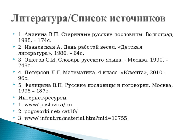 1. Аникина В.П. Старинные русские пословицы. Волгоград, 1985. – 174с. 2. Ивановская А. День работой весел. «Детская литература», 1986. – 64с. 3. Ожегов С.И. Словарь русского языка. - Москва, 1990. – 749с. 4. Петерсон Л.Г. Математика. 4 класс. «Ювента», 2010 – 96с. 5. Фелицына В.П. Русские пословицы и поговорки. Москва, 1998 – 187с. Интернет-ресурсы 1. www/ poslovica/ ru 2. pogovorki.net/ cat10/ 3. www/ infout.ru/material.htm?mid=10755