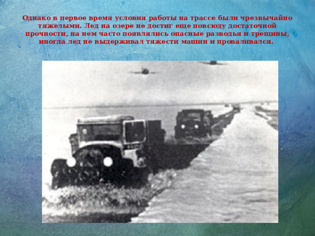 Однако в первое время условия работы на трассе были чрезвычайно тяжелыми. Лед на озере не достиг еще повсюду достаточной прочности, на нем часто появлялись опасные разводья и трещины, иногда лед не выдерживал тяжести машин и проваливался. 