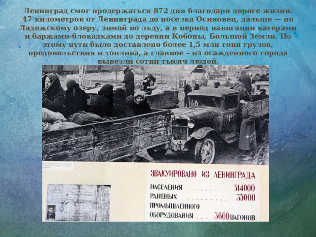 Ленинград смог продержаться 872 дня благодаря дороге жизни. 47 километров от Ленинграда до поселка Осиновец, дальше — по Ладожскому озеру, зимой по льду, а в период навигации катерами и баржами-блокадками до деревни Кобоны, Большой Земли. По этому пути было доставлено более 1,5 млн тонн грузов, продовольствия и топлива, а главное – из осажденного города вывезли сотни тысяч людей.