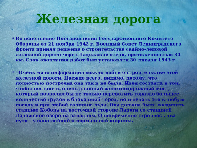 Железная дорога Во исполнение Постановления Государственного Комитете Обороны от 21 ноября 1942 г. Военный Совет Ленинградского фронта принял решение о строительстве свайно-ледовой железной дороги через Ладожское озеро, протяженностью 33 км. Срок окончания работ был установлен 30 января 1943 г