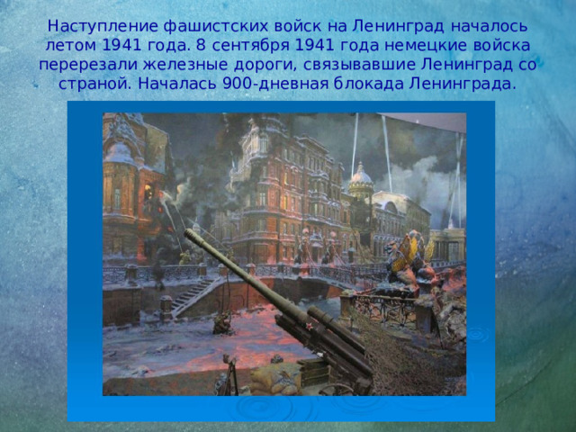 Наступление фашистских войск на Ленинград началось летом 1941 года. 8 сентября 1941 года немецкие войска перерезали железные дороги, связывавшие Ленинград со страной. Началась 900-дневная блокада Ленинграда.