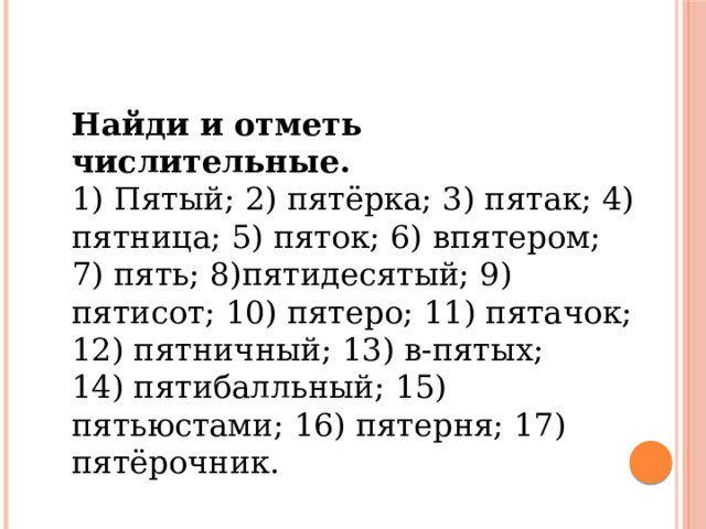 Найди и отметь числительные. 1) Пятый; 2) пятёрка; 3) пятак; 4) пятница; 5) пяток; 6) впятером; 7) пять; 8)пятидесятый; 9) пятисот; 10) пятеро; 11) пятачок; 12) пятнич­ный; 13) в-пятых; 14) пятибалльный; 15) пятьюстами; 16) пятерня; 17) пятёрочник.