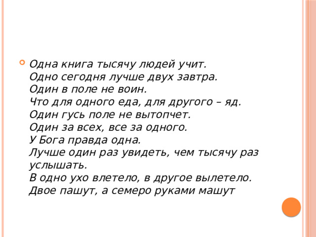 Одна книга тысячу людей учит.  Одно сегодня лучше двух завтра.  Один в поле не воин.  Что для одного еда, для другого – яд.  Один гусь поле не вытопчет.  Один за всех, все за одного.  У Бога правда одна.  Лучше один раз увидеть, чем тысячу раз услышать.  В одно ухо влетело, в другое вылетело.  Двое пашут, а семеро руками машут