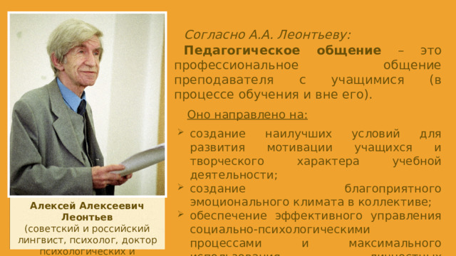 Согласно А.А. Леонтьеву: Педагогическое общение – это профессиональное общение преподавателя с учащимися (в процессе обучения и вне его). Оно направлено на: создание наилучших условий для развития мотивации учащихся и творческого характера учебной деятельности; создание благоприятного эмоционального климата в коллективе; обеспечение эффективного управления социально-психологическими процессами и максимального использования личностных особенностей в обучении. Алексей Алексеевич Леонтьев (советский и российский лингвист, психолог, доктор психологических и филологических наук).