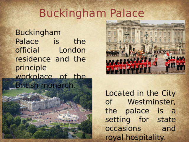 Buckingham Palace Buckingham Palace is the official London residence and the principle workplace of the British monarch. Located in the City of Westminster, the palace is a setting for state occasions and royal hospitality.