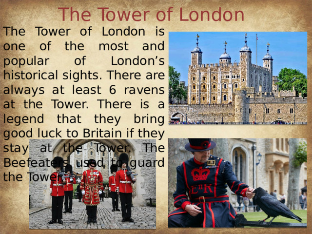 The Tower of London The Tower of London is one of the most and popular of London’s historical sights. There are always at least 6 ravens at the Tower. There is a legend that they bring good luck to Britain if they stay at the Tower. The Beefeaters used to guard the Tower.