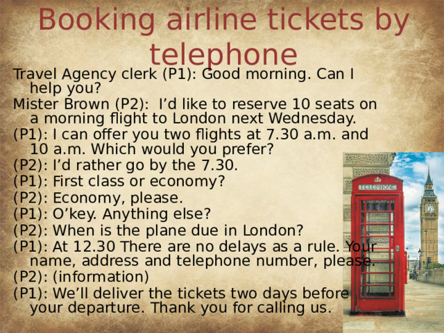 Booking airline tickets by telephone Travel Agency clerk (P1): Good morning. Can I help you? Mister Brown (P2): I’d like to reserve 10 seats on a morning flight to London next Wednesday. (P1): I can offer you two flights at 7.30 a.m. and 10 a.m. Which would you prefer? (P2): I’d rather go by the 7.30. (P1): First class or economy? (P2): Economy, please. (P1): O’key. Anything else? (P2): When is the plane due in London? (P1): At 12.30 There are no delays as a rule. Your name, address and telephone number, please. (P2): (information) (P1): We’ll deliver the tickets two days before your departure. Thank you for calling us.