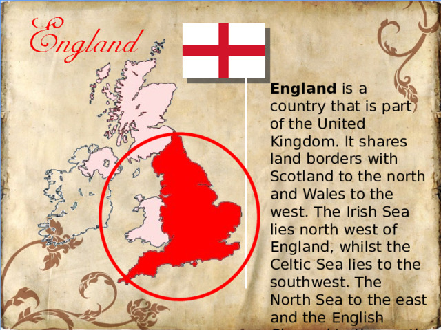 England is a country that is part of the United Kingdom. It shares land borders with Scotland to the north and Wales to the west. The Irish Sea lies north west of England, whilst the Celtic Sea lies to the southwest. The North Sea to the east and the English Channel to the south separate England from continental Europe.