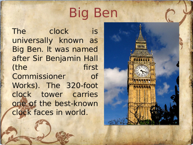 Big Ben The clock is universally known as Big Ben. It was named after Sir Benjamin Hall (the first Commissioner of Works). The 320-foot clock tower carries one of the best-known clock faces in world.