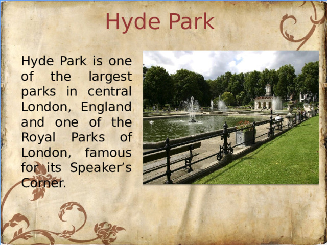 Hyde Park Hyde Park is one of the largest parks in central London, England and one of the Royal Parks of London, famous for its Speaker’s Corner.