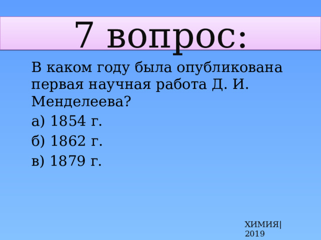 7 вопрос:  В каком году была опубликована первая научная работа Д. И. Менделеева?  а) 1854 г.  б) 1862 г.  в) 1879 г. ХИМИЯ|2019