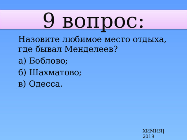 9 вопрос:  Назовите любимое место отдыха, где бывал Менделеев?  а) Боблово;  б) Шахматово;  в) Одесса. ХИМИЯ|2019